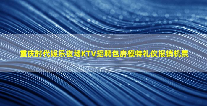 重庆时代娱乐夜场KTV招聘包房模特礼仪报销机票